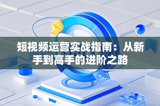 短视频运营实战指南：从新手到高手的进阶之路