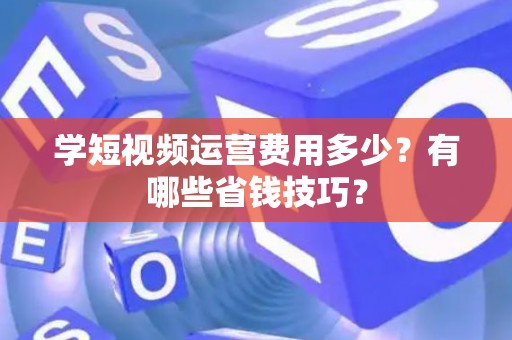学短视频运营费用多少?有哪些省钱技巧? 学短视频运营费用多少?有哪些省钱技巧?