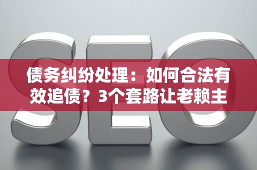 债务纠纷处理：如何合法有效追债？3个套路让老赖主动还钱！